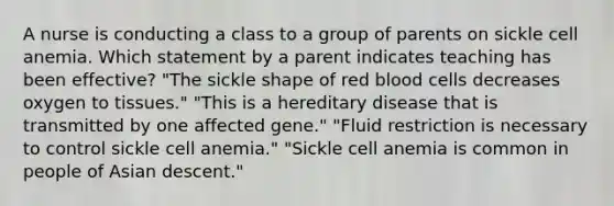 A nurse is conducting a class to a group of parents on sickle cell anemia. Which statement by a parent indicates teaching has been effective? "The sickle shape of red blood cells decreases oxygen to tissues." "This is a hereditary disease that is transmitted by one affected gene." "Fluid restriction is necessary to control sickle cell anemia." "Sickle cell anemia is common in people of Asian descent."