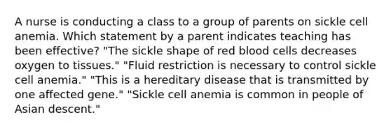 A nurse is conducting a class to a group of parents on sickle cell anemia. Which statement by a parent indicates teaching has been effective? "The sickle shape of red blood cells decreases oxygen to tissues." "Fluid restriction is necessary to control sickle cell anemia." "This is a hereditary disease that is transmitted by one affected gene." "Sickle cell anemia is common in people of Asian descent."