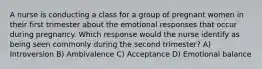 A nurse is conducting a class for a group of pregnant women in their first trimester about the emotional responses that occur during pregnancy. Which response would the nurse identify as being seen commonly during the second trimester? A) Introversion B) Ambivalence C) Acceptance D) Emotional balance