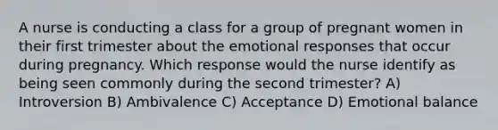 A nurse is conducting a class for a group of pregnant women in their first trimester about the emotional responses that occur during pregnancy. Which response would the nurse identify as being seen commonly during the second trimester? A) Introversion B) Ambivalence C) Acceptance D) Emotional balance