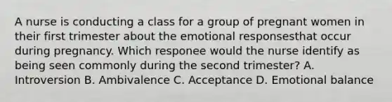 A nurse is conducting a class for a group of pregnant women in their first trimester about the emotional responsesthat occur during pregnancy. Which responee would the nurse identify as being seen commonly during the second trimester? A. Introversion B. Ambivalence C. Acceptance D. Emotional balance