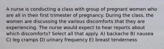 A nurse is conducting a class with group of pregnant women who are all in their first trimester of pregnancy. During the class, the women are discussing the various discomforts that they are experiencing. The nurse would expect to hear reports about which discomforts? Select all that apply. A) backache B) nausea C) leg cramps D) urinary frequency E) breast tenderness