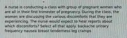 A nurse is conducting a class with group of pregnant women who are all in their first trimester of pregnancy. During the class, the women are discussing the various discomforts that they are experiencing. The nurse would expect to hear reports about which discomforts? Select all that apply. backache urinary frequency nausea breast tenderness leg cramps