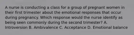 A nurse is conducting a class for a group of pregnant women in their first trimester about the emotional responses that occur during pregnancy. Which response would the nurse identify as being seen commonly during the second trimester? A. Introversion B. Ambivalence C. Acceptance D. Emotional balance