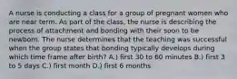 A nurse is conducting a class for a group of pregnant women who are near term. As part of the class, the nurse is describing the process of attachment and bonding with their soon to be newborn. The nurse determines that the teaching was successful when the group states that bonding typically develops during which time frame after birth? A.) first 30 to 60 minutes B.) first 3 to 5 days C.) first month D.) first 6 months