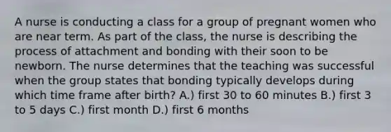 A nurse is conducting a class for a group of pregnant women who are near term. As part of the class, the nurse is describing the process of attachment and bonding with their soon to be newborn. The nurse determines that the teaching was successful when the group states that bonding typically develops during which time frame after birth? A.) first 30 to 60 minutes B.) first 3 to 5 days C.) first month D.) first 6 months