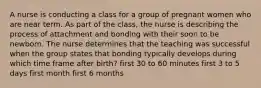 A nurse is conducting a class for a group of pregnant women who are near term. As part of the class, the nurse is describing the process of attachment and bonding with their soon to be newborn. The nurse determines that the teaching was successful when the group states that bonding typically develops during which time frame after birth? first 30 to 60 minutes first 3 to 5 days first month first 6 months