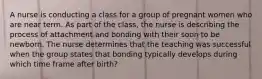 A nurse is conducting a class for a group of pregnant women who are near term. As part of the class, the nurse is describing the process of attachment and bonding with their soon to be newborn. The nurse determines that the teaching was successful when the group states that bonding typically develops during which time frame after birth?