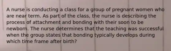 A nurse is conducting a class for a group of pregnant women who are near term. As part of the class, the nurse is describing the process of attachment and bonding with their soon to be newborn. The nurse determines that the teaching was successful when the group states that bonding typically develops during which time frame after birth?