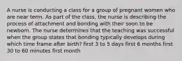 A nurse is conducting a class for a group of pregnant women who are near term. As part of the class, the nurse is describing the process of attachment and bonding with their soon to be newborn. The nurse determines that the teaching was successful when the group states that bonding typically develops during which time frame after birth? first 3 to 5 days first 6 months first 30 to 60 minutes first month