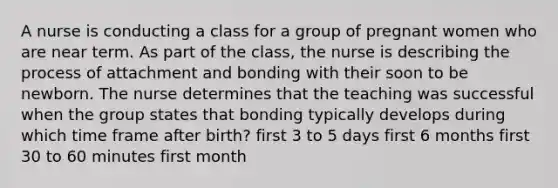 A nurse is conducting a class for a group of pregnant women who are near term. As part of the class, the nurse is describing the process of attachment and bonding with their soon to be newborn. The nurse determines that the teaching was successful when the group states that bonding typically develops during which time frame after birth? first 3 to 5 days first 6 months first 30 to 60 minutes first month