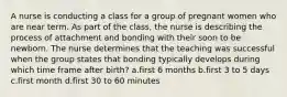 A nurse is conducting a class for a group of pregnant women who are near term. As part of the class, the nurse is describing the process of attachment and bonding with their soon to be newborn. The nurse determines that the teaching was successful when the group states that bonding typically develops during which time frame after birth? a.first 6 months b.first 3 to 5 days c.first month d.first 30 to 60 minutes