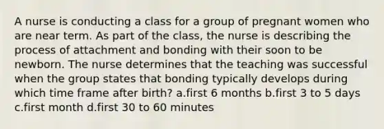 A nurse is conducting a class for a group of pregnant women who are near term. As part of the class, the nurse is describing the process of attachment and bonding with their soon to be newborn. The nurse determines that the teaching was successful when the group states that bonding typically develops during which time frame after birth? a.first 6 months b.first 3 to 5 days c.first month d.first 30 to 60 minutes