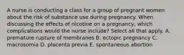 A nurse is conducting a class for a group of pregnant women about the risk of substance use during pregnancy. When discussing the effects of nicotine on a pregnancy, which complications would the nurse include? Select all that apply. A. premature rupture of membranes B. ectopic pregnancy C. macrosomia D. placenta previa E. spontaneous abortion