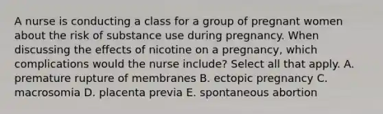 A nurse is conducting a class for a group of pregnant women about the risk of substance use during pregnancy. When discussing the effects of nicotine on a pregnancy, which complications would the nurse include? Select all that apply. A. premature rupture of membranes B. ectopic pregnancy C. macrosomia D. placenta previa E. spontaneous abortion