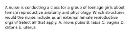 A nurse is conducting a class for a group of teenage girls about female reproductive anatomy and physiology. Which structures would the nurse include as an external female reproductive organ? Select all that apply. A. mons pubis B. labia C. vagina D. clitoris E. uterus