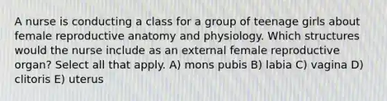 A nurse is conducting a class for a group of teenage girls about female reproductive anatomy and physiology. Which structures would the nurse include as an external female reproductive organ? Select all that apply. A) mons pubis B) labia C) vagina D) clitoris E) uterus