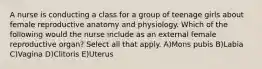 A nurse is conducting a class for a group of teenage girls about female reproductive anatomy and physiology. Which of the following would the nurse include as an external female reproductive organ? Select all that apply. A)Mons pubis B)Labia C)Vagina D)Clitoris E)Uterus