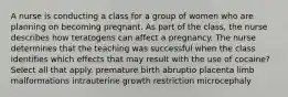 A nurse is conducting a class for a group of women who are planning on becoming pregnant. As part of the class, the nurse describes how teratogens can affect a pregnancy. The nurse determines that the teaching was successful when the class identifies which effects that may result with the use of cocaine? Select all that apply. premature birth abruptio placenta limb malformations intrauterine growth restriction microcephaly