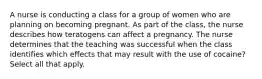 A nurse is conducting a class for a group of women who are planning on becoming pregnant. As part of the class, the nurse describes how teratogens can affect a pregnancy. The nurse determines that the teaching was successful when the class identifies which effects that may result with the use of cocaine? Select all that apply.