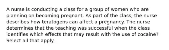 A nurse is conducting a class for a group of women who are planning on becoming pregnant. As part of the class, the nurse describes how teratogens can affect a pregnancy. The nurse determines that the teaching was successful when the class identifies which effects that may result with the use of cocaine? Select all that apply.