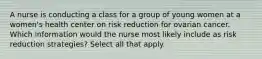 A nurse is conducting a class for a group of young women at a women's health center on risk reduction for ovarian cancer. Which information would the nurse most likely include as risk reduction strategies? Select all that apply.