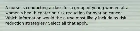 A nurse is conducting a class for a group of young women at a women's health center on risk reduction for ovarian cancer. Which information would the nurse most likely include as risk reduction strategies? Select all that apply.