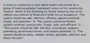 A nurse is conducting a class about health care trends for a group of newly graduated registered nurses at the community hospital. Which of the following six trends stated by the nurse reflects the Institute of Medicine's (IOM) focus? Answers:A. "The system should be safe, effective, efficient, patient-centered, timely, and equitable." B. "The system should be flexible, patient-centered, bureaucratic, timely, safe, and efficient." C. "The system should be safe, efficient, centralized, wellness promoting, government driven, and patient-centered." D. "The system should be static, reliable, timely, equitable, efficient, and illness focused."