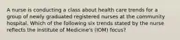 A nurse is conducting a class about health care trends for a group of newly graduated registered nurses at the community hospital. Which of the following six trends stated by the nurse reflects the Institute of Medicine's (IOM) focus?