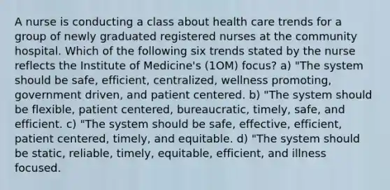 A nurse is conducting a class about health care trends for a group of newly graduated registered nurses at the community hospital. Which of the following six trends stated by the nurse reflects the Institute of Medicine's (1OM) focus? a) "The system should be safe, efficient, centralized, wellness promoting, government driven, and patient centered. b) "The system should be flexible, patient centered, bureaucratic, timely, safe, and efficient. c) "The system should be safe, effective, efficient, patient centered, timely, and equitable. d) "The system should be static, reliable, timely, equitable, efficient, and illness focused.