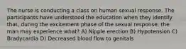 The nurse is conducting a class on human sexual response. The participants have understood the education when they identify that, during the excitement phase of the sexual response, the man may experience what? A) Nipple erection B) Hypotension C) Bradycardia D) Decreased blood flow to genitals