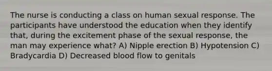 The nurse is conducting a class on human sexual response. The participants have understood the education when they identify that, during the excitement phase of the sexual response, the man may experience what? A) Nipple erection B) Hypotension C) Bradycardia D) Decreased blood flow to genitals