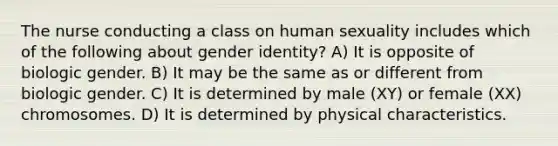 The nurse conducting a class on human sexuality includes which of the following about gender identity? A) It is opposite of biologic gender. B) It may be the same as or different from biologic gender. C) It is determined by male (XY) or female (XX) chromosomes. D) It is determined by physical characteristics.