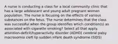 A nurse is conducting a class for a local community clinic that has a large adolescent and young adult pregnant women population. The nurse is focusing on the effects of various substances on the fetus. The nurse determines that the class was successful when the group identifies which condition(s) as associated with cigarette smoking? Select all that apply. attention-deficit/hyperactivity disorder (ADHD) cerebral palsy macrosomia cleft lip sudden infant death syndrome (SIDS)