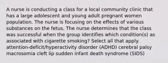 A nurse is conducting a class for a local community clinic that has a large adolescent and young adult pregnant women population. The nurse is focusing on the effects of various substances on the fetus. The nurse determines that the class was successful when the group identifies which condition(s) as associated with cigarette smoking? Select all that apply. attention-deficit/hyperactivity disorder (ADHD) cerebral palsy macrosomia cleft lip sudden infant death syndrome (SIDS)