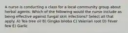 A nurse is conducting a class for a local community group about herbal agents. Which of the following would the nurse include as being effective against fungal skin infections? Select all that apply. A) Tea tree oil B) Gingko biloba C) Valerian root D) Fever few E) Garlic