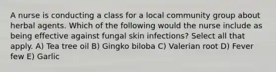 A nurse is conducting a class for a local community group about herbal agents. Which of the following would the nurse include as being effective against fungal skin infections? Select all that apply. A) Tea tree oil B) Gingko biloba C) Valerian root D) Fever few E) Garlic