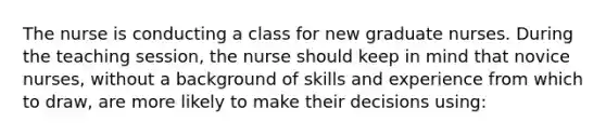 The nurse is conducting a class for new graduate nurses. During the teaching session, the nurse should keep in mind that novice nurses, without a background of skills and experience from which to draw, are more likely to make their decisions using: