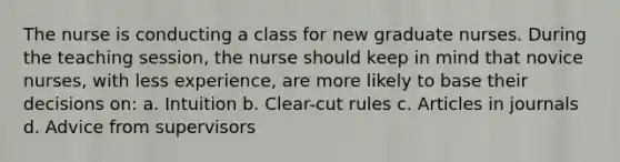 The nurse is conducting a class for new graduate nurses. During the teaching session, the nurse should keep in mind that novice nurses, with less experience, are more likely to base their decisions on: a. Intuition b. Clear-cut rules c. Articles in journals d. Advice from supervisors