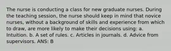 The nurse is conducting a class for new graduate nurses. During the teaching session, the nurse should keep in mind that novice nurses, without a background of skills and experience from which to draw, are more likely to make their decisions using: a. Intuition. b. A set of rules. c. Articles in journals. d. Advice from supervisors. ANS: B