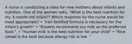 A nurse is conducting a class for new mothers about infants and nutrition. One of the women asks, "What is the best nutrition for my 3-month-old infant?" Which response by the nurse would be most appropriate? • "Iron fortified formula is necessary for the infant's growth" • "Experts recommend soy milk as the preferred food.". • "Human milk is the best nutrition for your child" • "Rice cereal is the best because allergy risk is low. "