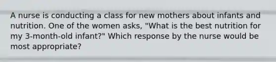 A nurse is conducting a class for new mothers about infants and nutrition. One of the women asks, "What is the best nutrition for my 3-month-old infant?" Which response by the nurse would be most appropriate?