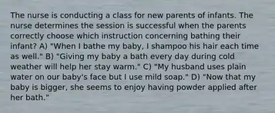 The nurse is conducting a class for new parents of infants. The nurse determines the session is successful when the parents correctly choose which instruction concerning bathing their infant? A) "When I bathe my baby, I shampoo his hair each time as well." B) "Giving my baby a bath every day during cold weather will help her stay warm." C) "My husband uses plain water on our baby's face but I use mild soap." D) "Now that my baby is bigger, she seems to enjoy having powder applied after her bath."