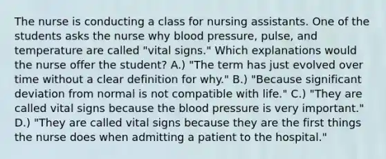 The nurse is conducting a class for nursing assistants. One of the students asks the nurse why blood pressure, pulse, and temperature are called "vital signs." Which explanations would the nurse offer the student? A.) "The term has just evolved over time without a clear definition for why." B.) "Because significant deviation from normal is not compatible with life." C.) "They are called vital signs because the blood pressure is very important." D.) "They are called vital signs because they are the first things the nurse does when admitting a patient to the hospital."