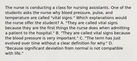 The nurse is conducting a class for nursing assistants. One of the students asks the nurse why blood pressure, pulse, and temperature are called "vital signs." Which explanations would the nurse offer the student? A. "They are called vital signs because they are the first things the nurse does when admitting a patient to the hospital." B. "They are called vital signs because the blood pressure is very important." C. "The term has just evolved over time without a clear definition for why." D. "Because significant deviation from normal is not compatible with life."