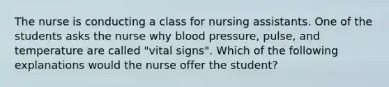 The nurse is conducting a class for nursing assistants. One of the students asks the nurse why blood pressure, pulse, and temperature are called "vital signs". Which of the following explanations would the nurse offer the student?