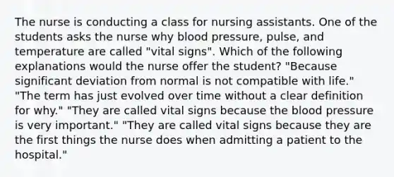 The nurse is conducting a class for nursing assistants. One of the students asks the nurse why blood pressure, pulse, and temperature are called "vital signs". Which of the following explanations would the nurse offer the student? "Because significant deviation from normal is not compatible with life." "The term has just evolved over time without a clear definition for why." "They are called vital signs because the blood pressure is very important." "They are called vital signs because they are the first things the nurse does when admitting a patient to the hospital."