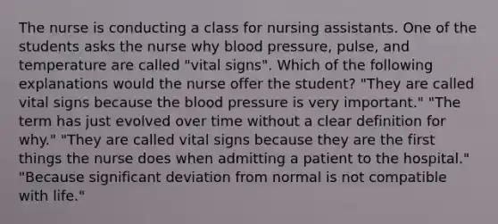 The nurse is conducting a class for nursing assistants. One of the students asks the nurse why <a href='https://www.questionai.com/knowledge/kD0HacyPBr-blood-pressure' class='anchor-knowledge'>blood pressure</a>, pulse, and temperature are called "vital signs". Which of the following explanations would the nurse offer the student? "They are called vital signs because <a href='https://www.questionai.com/knowledge/k7oXMfj7lk-the-blood' class='anchor-knowledge'>the blood</a> pressure is very important." "The term has just evolved over time without a clear definition for why." "They are called vital signs because they are the first things the nurse does when admitting a patient to the hospital." "Because significant deviation from normal is not compatible with life."