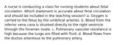 A nurse is conducting a class for nursing students about fetal circulation. Which statement is accurate about fetal circulation and should be included in the teaching session? a. Oxygen is carried to the fetus by the umbilical arteries. b. Blood from the inferior vena cava is shunted directly to the right ventricle through the foramen ovale. c. Pulmonary vascular resistance is high because the lungs are filled with fluid. d. Blood flows from the ductus arteriosus to the pulmonary artery.