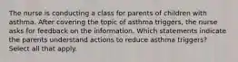 The nurse is conducting a class for parents of children with asthma. After covering the topic of asthma triggers, the nurse asks for feedback on the information. Which statements indicate the parents understand actions to reduce asthma triggers? Select all that apply.